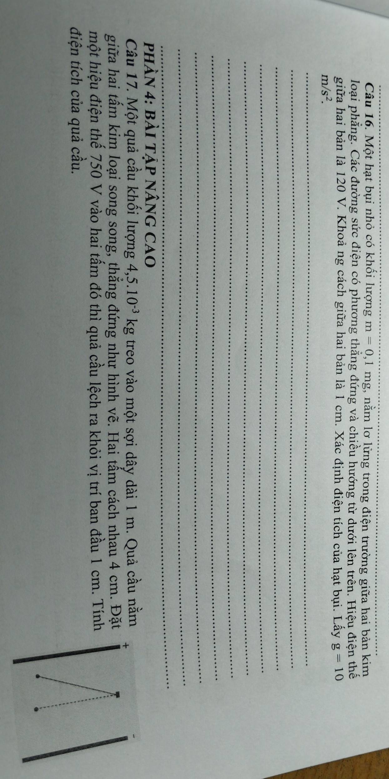 Một hạt bụi nhỏ có khối lượng m=0, 1mg , nằm lơ lửng trong điện trường giữa hai bản kim 
loại phẳng. Các đường sức điện có phương thẳng đứng và chiều hướng từ dưới lên trên. Hiệu điện thế 
giữa hai bản là 120 V. Khoả ng cách giữa hai bản là 1 cm. Xác định điện tích của hạt bụi. Lấy g=10
m/s^2. 
_ 
_ 
_ 
phHÀN 4: BàI Tập nÂNG CaO 
Câu 17. Một quả cầu khối lượng 4, 5.10^(-3)kg treo vào một sợi dây dài 1 m. Quả cầu nằm 
giữa hai tấm kim loại song song, thẳng đứng như hình vẽ. Hai tấm cách nhau 4 cm. Đặt 
một hiệu điện thế 750 V vào hai tấm đó thì quả cầu lệch ra khỏi vị trí ban đầu 1 cm. Tính 
điện tích của quả cầu.