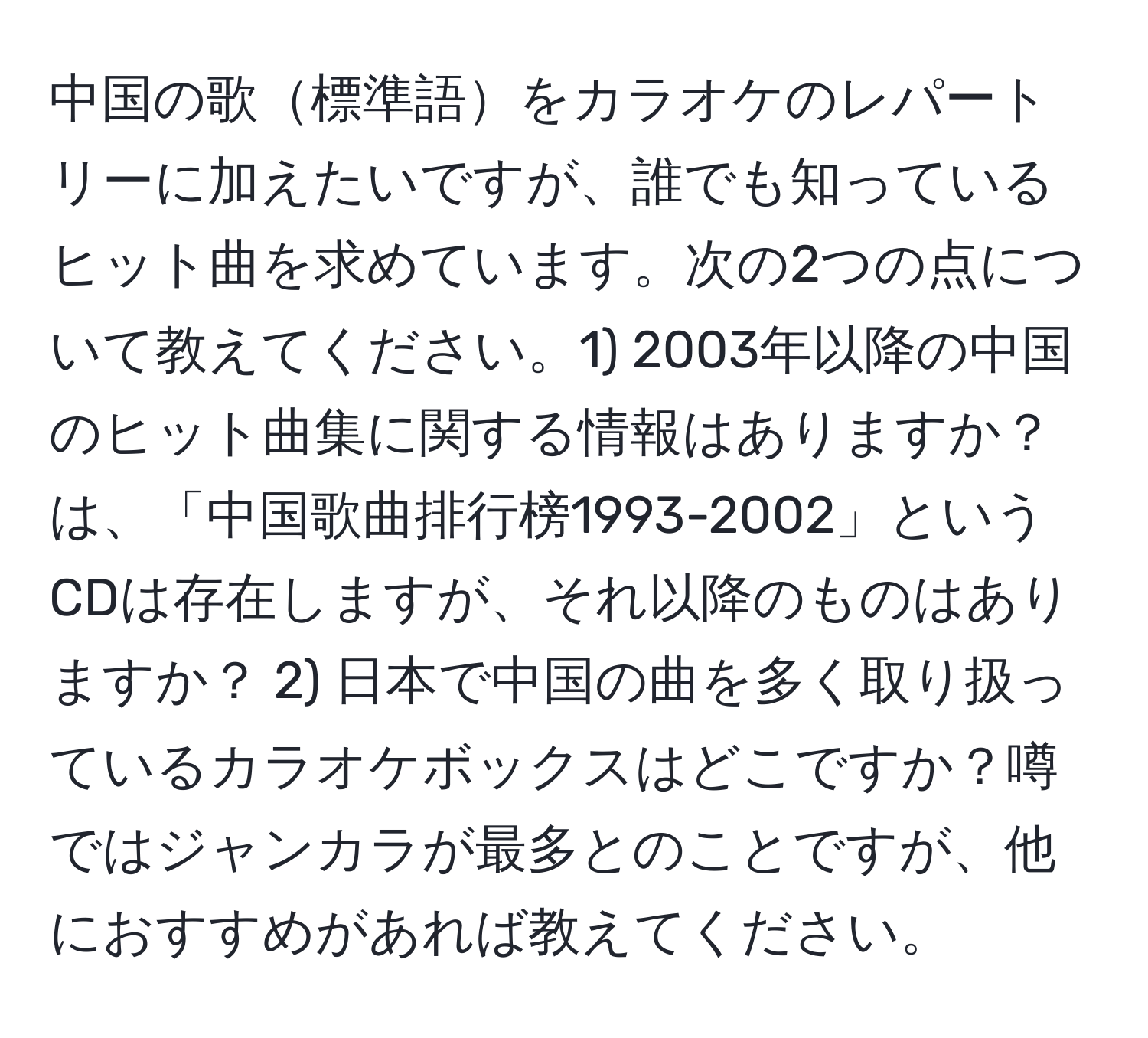 中国の歌標準語をカラオケのレパートリーに加えたいですが、誰でも知っているヒット曲を求めています。次の2つの点について教えてください。1) 2003年以降の中国のヒット曲集に関する情報はありますか？は、「中国歌曲排行榜1993-2002」というCDは存在しますが、それ以降のものはありますか？ 2) 日本で中国の曲を多く取り扱っているカラオケボックスはどこですか？噂ではジャンカラが最多とのことですが、他におすすめがあれば教えてください。