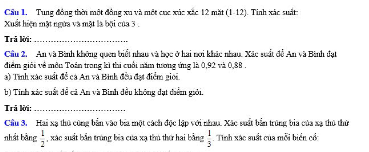 Cầu 1. Tung đồng thời một đồng xu và một cục xúc xắc 12 mặt (1-12). Tính xác suất: 
Xuất hiện mặt ngửa và mặt là bội của 3. 
Trả lời:_ 
Cầu 2. An và Bình không quen biết nhau và học ở hai nơi khác nhau. Xác suất để An và Bình đạt 
điểm giỏi về môn Toán trong kì thi cuối năm tương ứng là 0, 92 và 0, 88. 
a) Tính xác suất để cả An và Bình đều đạt điểm giỏi. 
b) Tính xác suất để cả An và Bình đều không đạt điểm giỏi. 
Trả lời:_ 
Cầu 3. Hai xạ thủ cùng bắn vào bia một cách độc lập với nhau. Xác suất bắn trúng bia của xạ thủ thứ 
nhất bằng  1/2  , xác suất bắn trúng bia của xạ thủ thứ hai bằng  1/3 . Tính xác suất của mỗi biển cố: