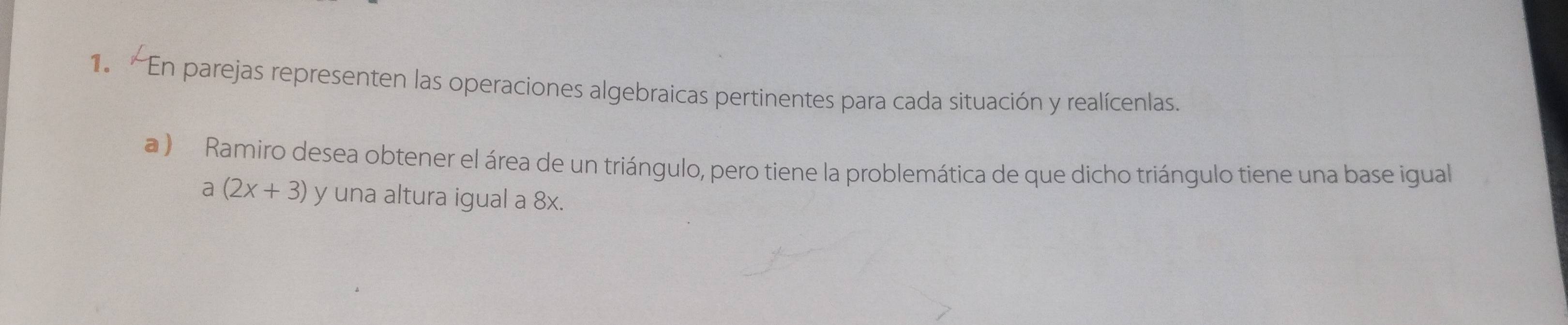 'En parejas representen las operaciones algebraicas pertinentes para cada situación y realícenlas. 
a ) Ramiro desea obtener el área de un triángulo, pero tiene la problemática de que dicho triángulo tiene una base igual
a(2x+3) y una altura igual a 8x.