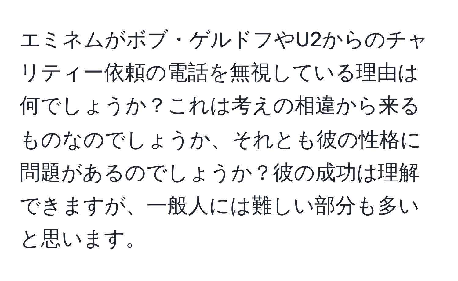 エミネムがボブ・ゲルドフやU2からのチャリティー依頼の電話を無視している理由は何でしょうか？これは考えの相違から来るものなのでしょうか、それとも彼の性格に問題があるのでしょうか？彼の成功は理解できますが、一般人には難しい部分も多いと思います。