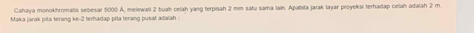 Cahaya monokhromatis sebesar 5000 Ä, melewati 2 buah celah yang terpisah 2 mm satu sama lain. Apabila jarak layar proyeksi terhadap celah adalah 2 m. 
Maka jarak pita terang ke -2 terhadap pita terang pusat adalah :