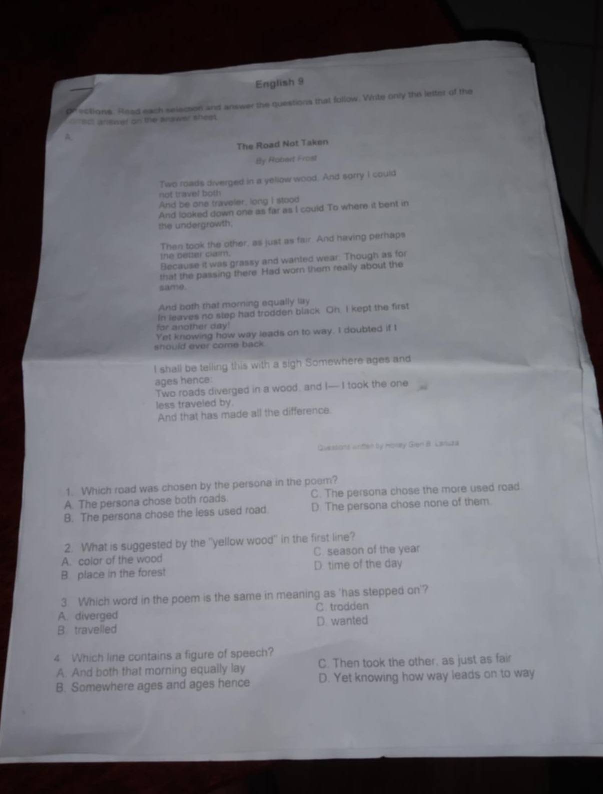 English 9
gr ections. Read each selection and answer the questions that follow. Write only the letter of the
aect arsner on the alawer shest.
A
The Road Not Taken
By Robart Frost
Two roads diverged in a yellow wood. And sorry I could
not travel both
And be one traveler, long I stood
And looked down one as far as I couid To where it bent in
the undergrowth.
Then took the other, as just as fair. And having perhaps
the deta clam.
Because it was grassy and wanted wear. Though as for
that the passing there Had worn them really about the
(10。
And both that morning equally lay
In leaves no slep had trodden black. Oh, I kept the first
for another day!
Yet knowing how way leads on to way. I doubted if I
should ever come back.
I shall be telling this with a sigh Somewhere ages and
ages hence:
Two roads diverged in a wood, and I— I took the one
less traveled by.
And that has made all the difference.
Questons wntter by Honey Gion B. Lanuza
1. Which road was chosen by the persona in the poem?
A. The persona chose both roads. C. The persona chose the more used road.
B. The persona chose the less used road. D. The persona chose none of them.
2. What is suggested by the "yellow wood" in the first line?
C. season of the year
A. color of the wood
B. place in the forest D. time of the day
3. Which word in the poem is the same in meaning as 'has stepped on'?
A. diverged C. trodden
B travelled D. wanted
4 Which line contains a figure of speech?
A. And both that morning equally lay C. Then took the other, as just as fair
B. Somewhere ages and ages hence D. Yet knowing how way leads on to way