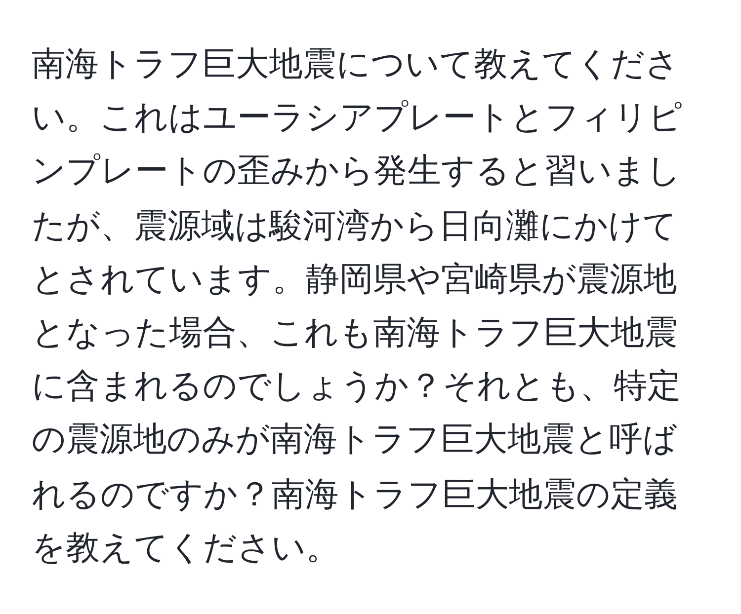 南海トラフ巨大地震について教えてください。これはユーラシアプレートとフィリピンプレートの歪みから発生すると習いましたが、震源域は駿河湾から日向灘にかけてとされています。静岡県や宮崎県が震源地となった場合、これも南海トラフ巨大地震に含まれるのでしょうか？それとも、特定の震源地のみが南海トラフ巨大地震と呼ばれるのですか？南海トラフ巨大地震の定義を教えてください。