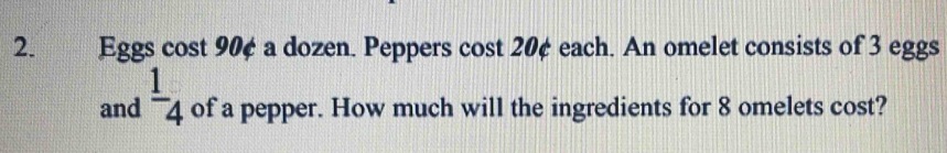 Eggs cost 90¢ a dozen. Peppers cost 20¢ each. An omelet consists of 3 eggs 
and  1/4  of a pepper. How much will the ingredients for 8 omelets cost?