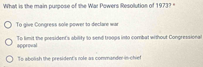 What is the main purpose of the War Powers Resolution of 1973? *
To give Congress sole power to declare war
To limit the president's ability to send troops into combat without Congressional
approval
To abolish the president's role as commander-in-chief