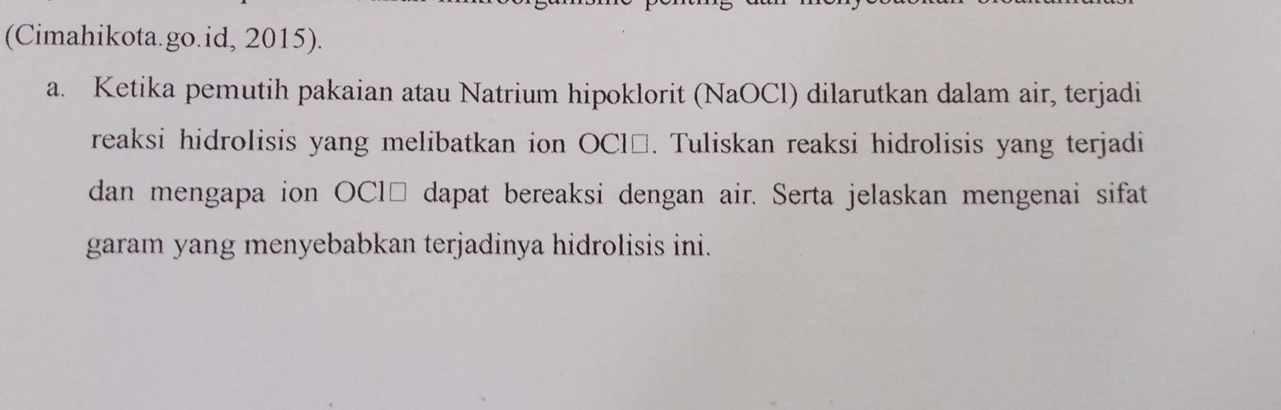 (Cimahikota.go.id, 2015). 
a. Ketika pemutih pakaian atau Natrium hipoklorit (NaOCl) dilarutkan dalam air, terjadi 
reaksi hidrolisis yang melibatkan ion OCl□. Tuliskan reaksi hidrolisis yang terjadi 
dan mengapa ion OCl□ dapat bereaksi dengan air. Serta jelaskan mengenai sifat 
garam yang menyebabkan terjadinya hidrolisis ini.