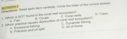 Directions: Read each item carefully. Circle the letter of the correct answer.
ACTIVITY 7
1. Which is NOT found in the coral reef ecosystem? D. Trees
A. Fish B. Corals C. Coral reefs
2. Which practice causes destruction of coral reef ecosystem?
A. Excessive fishing C. Dynamite fishing
B. Pollution and oil spill D. All of these