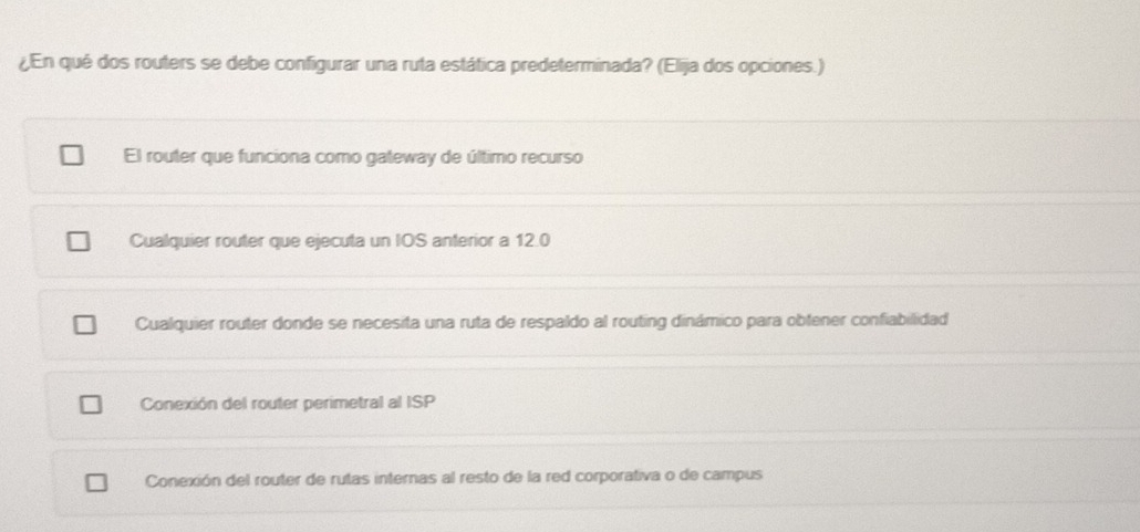 ¿En qué dos routers se debe configurar una ruta estática predeterminada? (Elija dos opciones.)
El router que funciona como gateway de último recurso
Cualquier router que ejecuta un IOS anterior a 12.0
Cualquier router donde se necesita una ruta de respaldo al routing dinámico para obtener confiabilidad
Conexión del router perimetral al ISP
Conexión del router de rutas internas al resto de la red corporativa o de campus