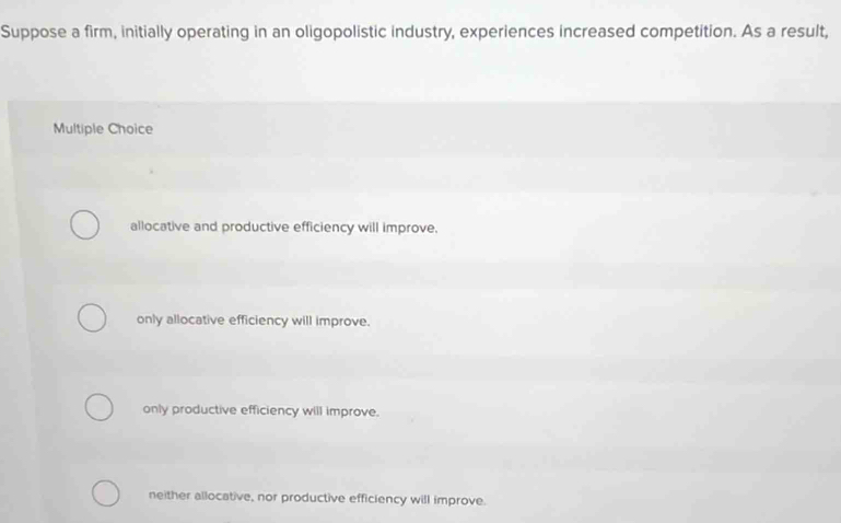 Suppose a firm, initially operating in an oligopolistic industry, experiences increased competition. As a result,
Multiple Choice
allocative and productive efficiency will improve.
only allocative efficiency will improve.
only productive efficiency will improve.
neither allocative, nor productive efficiency will improve.