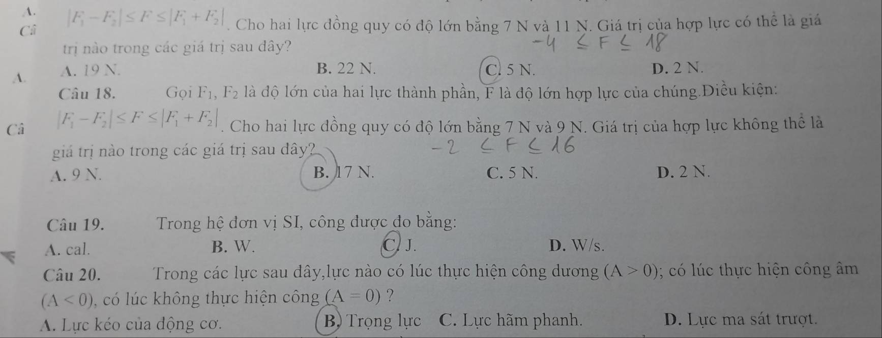 |F_1-F_2|≤ F≤ |F_1+F_2|. Cho hai lực đồng quy có độ lớn bằng 7 N và 11 N. Giá trị của hợp lực có thể là giá
Ci
trị nào trong các giá trị sau dây?
B. 22 N.
A. A. 19 N. Cl 5 N. D. 2 N.
Câu 18. Gọi F_1, F_2 là độ lớn của hai lực thành phần, F là độ lớn hợp lực của chúng.Điều kiện:
Câ |F_1-F_2|≤ F≤ |F_1+F_2|. Cho hai lực đồng quy có độ lớn bằng 7 N và 9 N. Giá trị của hợp lực không thể là
giá trị nào trong các giá trị sau dây?
A. 9 N. B. 17 N. C. 5 N. D. 2 N.
Câu 19. Trong hệ đơn vị SI, công được đo bằng:
A. cal. B. W. C. J. D. W/s.
Câu 20. Trong các lực sau dây,lực nào có lúc thực hiện công dương (A>0); có lúc thực hiện công âm
(A<0) có l ú c không thực hiện công (A=0) ?
A. Lực kéo của động cơ. B) Trọng lực C. Lực hãm phanh. D. Lực ma sát trượt.