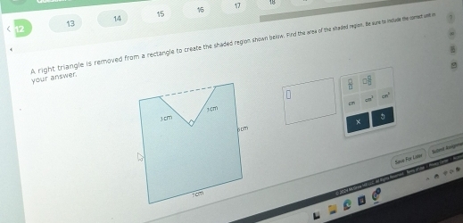 13 
14 15 16 17 
your answer. A right triangle is removed from a rectangle to create the shaded region shown below. Find the area of the sitaded regions, He sure to inslude the comect unt in
□ □
cm^2
cm^3
c 
× 
Save For Lw Slvt Angeé