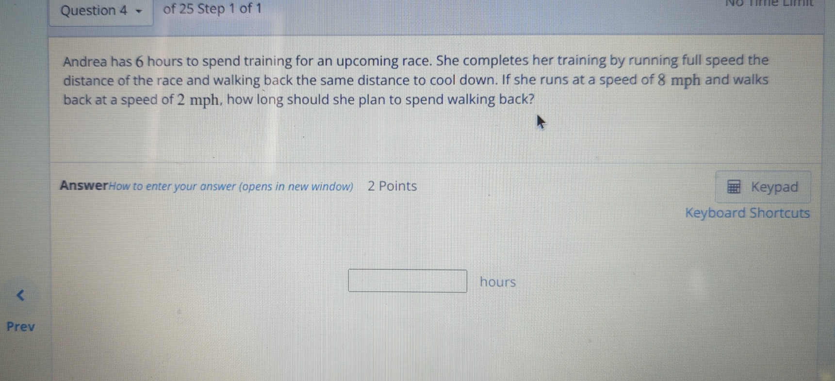 No nme Límit 
Andrea has 6 hours to spend training for an upcoming race. She completes her training by running full speed the 
distance of the race and walking back the same distance to cool down. If she runs at a speed of 8 mph and walks 
back at a speed of 2 mph, how long should she plan to spend walking back? 
AnswerHow to enter your answer (opens in new window) 2 Points Keypad 
Keyboard Shortcuts 
□ hours
Prev