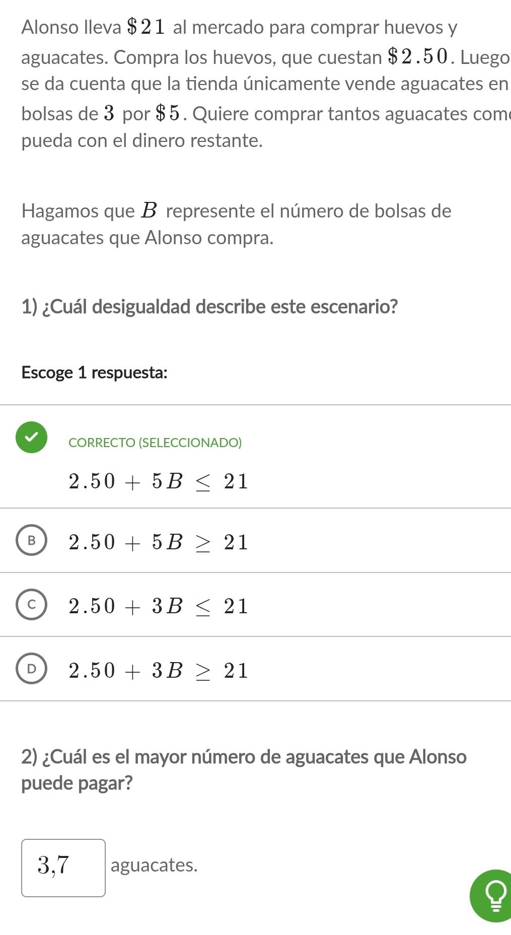 Alonso lleva $ 21 al mercado para comprar huevos y
aguacates. Compra los huevos, que cuestan $2.50. Luego
se da cuenta que la tienda únicamente vende aguacates en
bolsas de 3 por $ 5. Quiere comprar tantos aguacates com
pueda con el dinero restante.
Hagamos que B represente el número de bolsas de
aguacates que Alonso compra.
1) ¿Cuál desigualdad describe este escenario?
Escoge 1 respuesta:
CORRECTO (SELECCIONADO)
2.50+5B≤ 21
B 2.50+5B≥ 21
C 2.50+3B≤ 21
2.50+3B≥ 21
2) ¿Cuál es el mayor número de aguacates que Alonso
puede pagar?
3,7 aguacates.