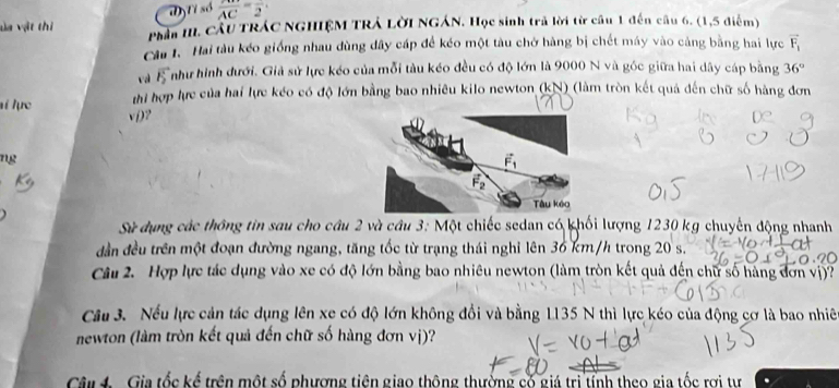 độtỉ số  AB/AC =frac 2. 
va vật thi Phần III. Cầu TRÁC NGHIỆM TRÁ LờI NGÁN. Học sinh trả lời từ câu 1 đến câu 6. (1,5 điểm) 
Câu l. Hai tàu kéo giống nhau dùng dây cáp để kéo một tàu chở hàng bị chết máy vào cảng bằng hai lực vector F_1
và vector F_2 Tnhư hình dưới. Giả sử lực kéo của mỗi tàu kéo đều có độ lớn là 9000 N và góc giữa hai dây cáp bằng 36°
i lực thi hợp lực của hai lực kéo có độ lớn bằng bao nhiều kilo newton (kN) (làm tròn kết quả đến chữ số hàng đơn 
v()? 
ng
vector F_1
vector F_2
Tàu kéo 
Sử dụng các thông tin sau cho câu 2 và câu 3: Một chiếc sedan có khối lượng 1230 kg chuyến động nhanh 
dần đều trên một đoạn đường ngang, tăng tốc từ trạng thái nghỉ lên 36 km/h trong 20 s. 
Câu 2. Hợp lực tác dụng vào xe có độ lớn bằng bao nhiêu newton (làm tròn kết quả đến chữ số hàng đơn vị)? 
Câu 3. Nếu lực cản tác dụng lên xe có độ lớn không đổi và bằng 1135 N thì lực kéo của động cơ là bao nhiê 
newton (làm tròn kết quả đến chữ số hàng đơn vị)? 
Când - Gia tốc kế trên một số phưượng tiên giao thông thưởng số giá trị tỉnh theo gia tốc rợi tự