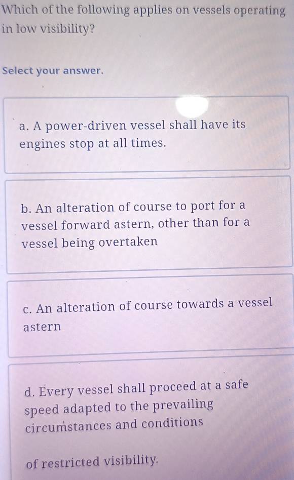 Which of the following applies on vessels operating
in low visibility?
Select your answer.
a. A power-driven vessel shall have its
engines stop at all times.
b. An alteration of course to port for a
vessel forward astern, other than for a
vessel being overtaken
c. An alteration of course towards a vessel
astern
d. Every vessel shall proceed at a safe
speed adapted to the prevailing
circumstances and conditions
of restricted visibility.