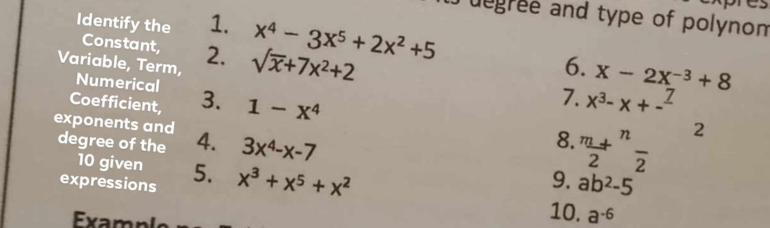 xpres 
J uegree and type of polynom 
Identify the 1. x^4-3x^5+2x^2+5
Constant, 
Variable, Term, 2. sqrt(x)+7x^2+2
6. X-2X^(-3)+8
Numerical 
Coefficient, 3. 1-x^4
7. x^3-x+-^_ 7
2 
exponents and 4. 3x^4-x-7
degree of the 
8. ^mfrac +2^(nfrac )
10 given 5. x^3+x^5+x^2
expressions 
9. ab^2-5
xm pl 
10. a^(-6)