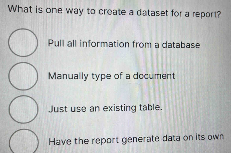 What is one way to create a dataset for a report?
Pull all information from a database
Manually type of a document
Just use an existing table.
Have the report generate data on its own