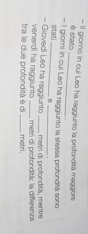 II giorno in cui Leo ha raggiunto la profondità maggiore 
_ 
è stato 
. 
_ 
- I giorni in cui Leo ha raggiunto la stessa profondità sono 
stati 
_e 
、 
- Giovedì Leo ha raggiunto _metri di profondità, mentre 
venerdì ha raggiunto _metri di profondità: la differenza 
tra le due profondità è di _metri.