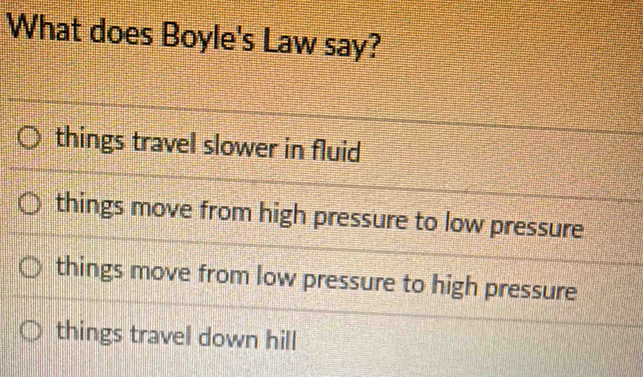 What does Boyle's Law say?
things travel slower in fluid
things move from high pressure to low pressure
things move from low pressure to high pressure
things travel down hill