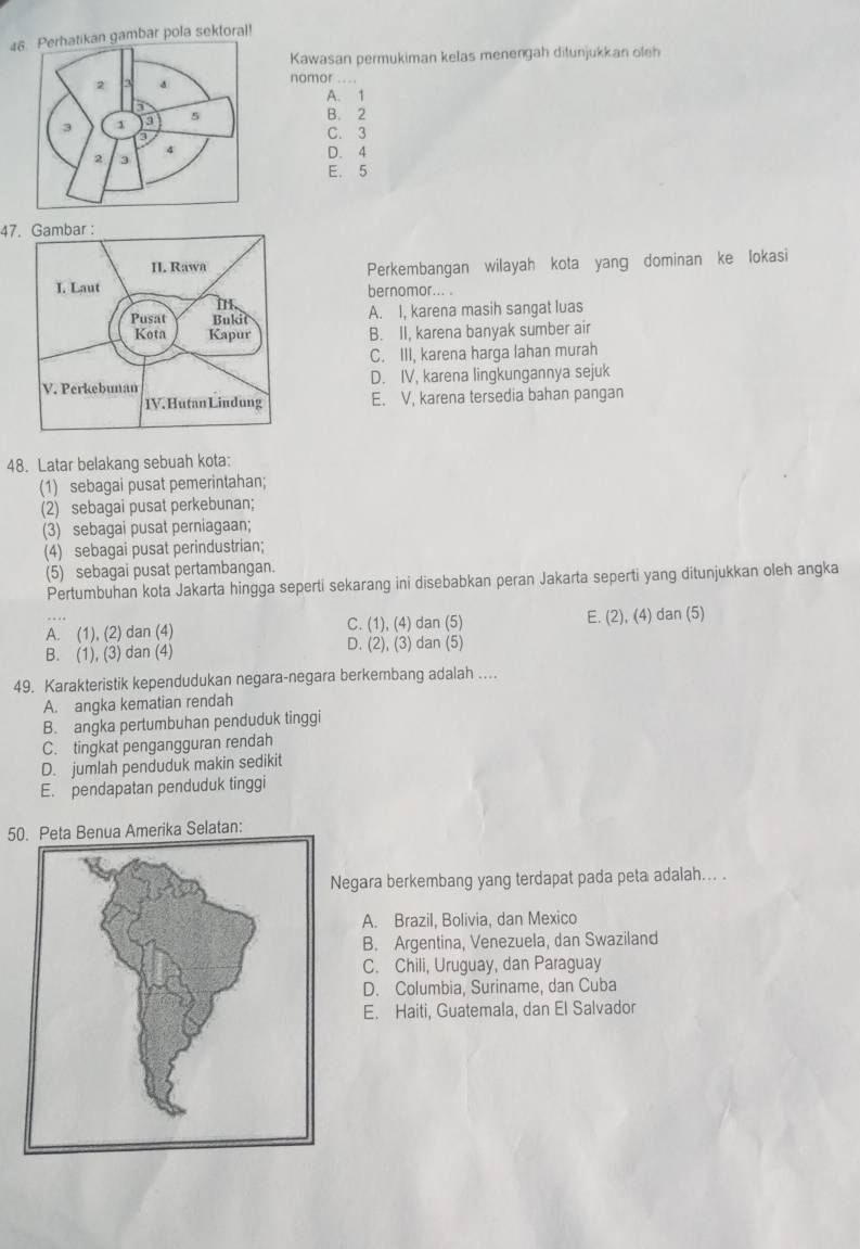 4gambar pola sektoral!
Kawasan permukiman kelas menengah ditunjukkan oleh
nomor ....
A. 1
B. 2
C. 3
D. 4
E. 5
47
Perkembangan wilayah kota yang dominan ke lokasi
bernomor... .
A. I, karena masih sangat luas
B. II, karena banyak sumber air
C. III, karena harga lahan murah
D. IV, karena lingkungannya sejuk
E. V, karena tersedia bahan pangan
48. Latar belakang sebuah kota:
(1) sebagai pusat pemerintahan;
(2) sebagai pusat perkebunan;
(3) sebagai pusat perniagaan;
(4) sebagai pusat perindustrian;
(5) sebagai pusat pertambangan.
Pertumbuhan kota Jakarta hingga seperti sekarang ini disebabkan peran Jakarta seperti yang ditunjukkan oleh angka
A. (1), (2) dan (4) C. (1), (4) dan (5) E. (2), (4) dan (5)
B. (1), (3) dan (4) D. (2), (3) dan (5)
49. Karakteristik kependudukan negara-negara berkembang adalah ...
A. angka kematian rendah
B. angka pertumbuhan penduduk tinggi
C. tingkat pengangguran rendah
D. jumlah penduduk makin sedikit
E. pendapatan penduduk tinggi
50. Peta Benua Amerika Selatan:
egara berkembang yang terdapat pada peta adalah... .
A. Brazil, Bolivia, dan Mexico
B. Argentina, Venezuela, dan Swaziland
C. Chili, Uruguay, dan Paraguay
D. Columbia, Suriname, dan Cuba
E. Haiti, Guatemala, dan El Salvador