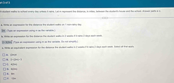 rt 3 of 3
A student walks to school every day unless it rains. Let m represent the distance, in miles, between the student's house and the school. Answer parts a--c.
a. Write an expression for the distance the student walks on 1 non-rainy day.
2m (Type an expression using m as the variable.)
b. Write an expression for the distance the student walks in 2 weeks if it rains 2 days each week.
2· 3(2m) (Type an expression using m as the variable. Do not simplify.)
c. Write an equivalent expression for the distance the student walks in 2 weeks if it rains 2 days each week. Select all that apply.
A. (2m)4
B. 2· (2m)· 3
C. 4(2m)
D. 6(2m)
E. 8m
F, 12m