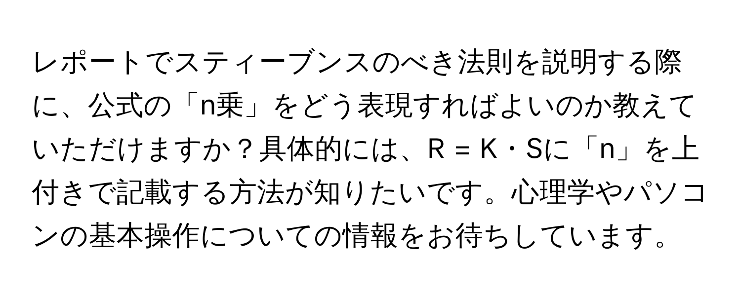 レポートでスティーブンスのべき法則を説明する際に、公式の「n乗」をどう表現すればよいのか教えていただけますか？具体的には、R = K・Sに「n」を上付きで記載する方法が知りたいです。心理学やパソコンの基本操作についての情報をお待ちしています。