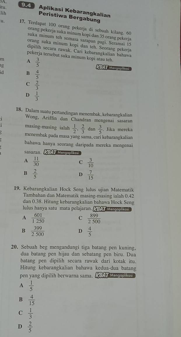 itu. 94 Aplikasi Kebarangkalian
lih
Peristiwa Bergabung
u. 17. Terdapat 100 orang pekerja di sebuah kilang. 60
orang pekerja suka minum kopi dan 35 orang pekerja
suka minum teh semasa sarapan pagi. Seramai 15
orang suka minum kopi dan teh. Seorang pekerja
dipilih secara rawak. Cari kebarangkalian bahawa
pekerja tersebut suka minum kopi atau tch.
m A  3/5  KBAT Mengaplikasi
g
id B  4/5 
C  2/3 
D  1/3 
18. Dalam suatu pertandingan menembak, kebarangkalian
Wong, Ariffin dan Chandran mengenai sasaran
masing-masing ialah  1/2 , 2/3  dan  3/5 . Jika mereka
menembak pada masa yang sama, cari kebarangkalian
bahawa hanya seorang daripada mereka mengenai
sasaran. KBAT Mengopliko
A  11/30 
C  3/10 
B  2/5 
D  7/15 
19. Kebarangkalian Hock Seng lulus ujian Matematik
Tambahan dan Matematik masing-masing ialah 0.42
dan 0.38. Hitung kebarangkalian bahawa Hock Seng
lulus hanya satu mata pelajaran. BAT Mengoplikost
A  601/1250 
C  899/2500 
B  399/2500 
D  4/5 
20. Sebuah beg mengandungi tiga batang pen kuning,
dua batang pen hijau dan sebatang pen biru. Dua
batang pen dipilih secara rawak dari kotak itu.
Hitung kebarangkalian bahawa kedua-dua batang
pen yang dipilih berwarna sama. KBAT Mengoplikosi
A  1/5 
B  4/15 
C  1/3 
D  2/5 