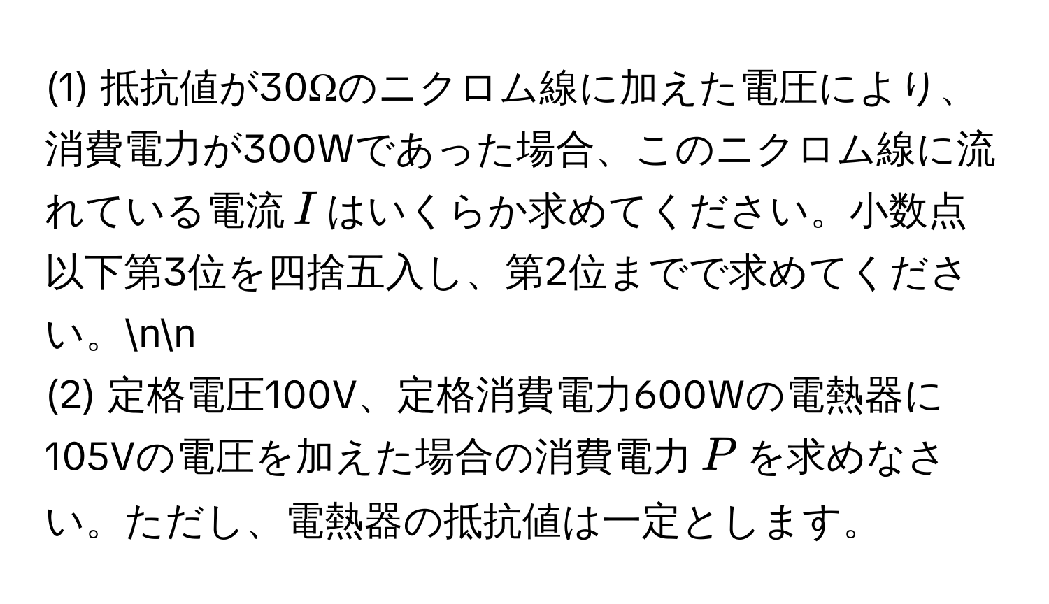 (1) 抵抗値が30Ωのニクロム線に加えた電圧により、消費電力が300Wであった場合、このニクロム線に流れている電流$I$はいくらか求めてください。小数点以下第3位を四捨五入し、第2位までで求めてください。nn
(2) 定格電圧100V、定格消費電力600Wの電熱器に105Vの電圧を加えた場合の消費電力$P$を求めなさい。ただし、電熱器の抵抗値は一定とします。