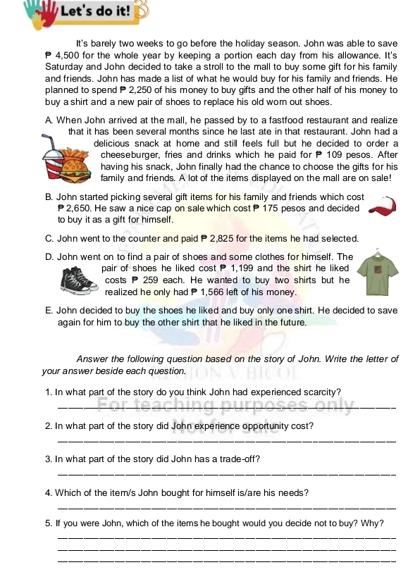 Let's do it!
It's barely two weeks to go before the holiday season. John was able to save
4,500 for the whole year by keeping a portion each day from his allowance. It's
Saturday and John decided to take a stroll to the mall to buy some gift for his family
and friends. John has made a list of what he would buy for his family and friends. He
planned to spend P 2,250 of his money to buy gifts and the other half of his money to
buy a shirt and a new pair of shoes to replace his old worn out shoes.
A. When John arrived at the mall, he passed by to a fastfood restaurant and realize
that it has been several months since he last ate in that restaurant. John had a
delicious snack at home and still feels full but he decided to order a
cheeseburger, fries and drinks which he paid for P 109 pesos. After
having his snack, John finally had the chance to choose the gifts for his
family and friends. A lot of the items displayed on the mall are on sale!
B. John started picking several gift items for his family and friends which cost
P 2,650. He saw a nice cap on sale which cost P 175 pesos and decided
to buy it as a gift for himself.
C. John went to the counter and paid P 2,825 for the items he had selected.
D. John went on to find a pair of shoes and some clothes for himself. The
pair of shoes he liked cost P 1,199 and the shirt he liked
costs P 259 each. He wanted to buy two shirts but he
realized he only had P 1,566 left of his money.
E. John decided to buy the shoes he liked and buy only one shirt. He decided to save
again for him to buy the other shirt that he liked in the future.
Answer the following question based on the story of John. Write the letter of
your answer beside each question.
1. In what part of the story do you think John had experienced scarcity?
_
2. In what part of the story did John experience opportunity cost?
_
3. In what part of the story did John has a trade-off?
_
4. Which of the item/s John bought for himself is/are his needs?
_
5. If you were John, which of the items he bought would you decide not to buy? Why?
_
_
_