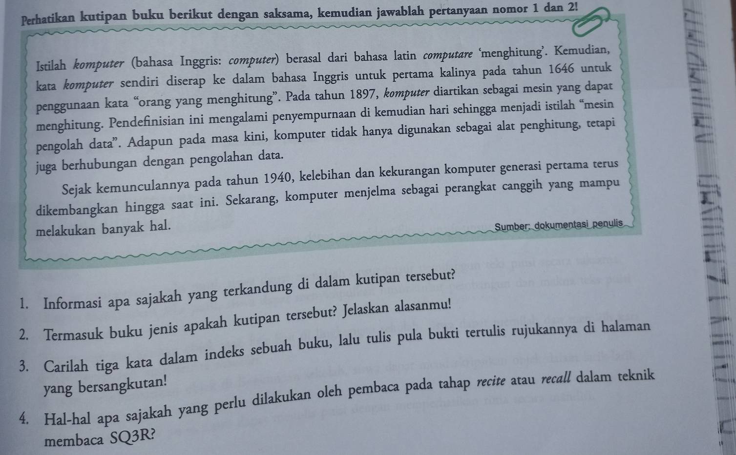 Perhatikan kutipan buku berikut dengan saksama, kemudian jawablah pertanyaan nomor 1 dan 2! 
Istilah komputer (bahasa Inggris: computer) berasal dari bahasa latin computare ‘menghitung’. Kemudian, 
kata komputer sendiri diserap ke dalam bahasa Inggris untuk pertama kalinya pada tahun 1646 untuk 
penggunaan kata “orang yang menghitung”. Pada tahun 1897, komputer diartikan sebagai mesin yang dapat 
menghitung. Pendefnisian ini mengalami penyempurnaan di kemudian hari sehingga menjadi istilah “mesin 
pengolah data”. Adapun pada masa kini, komputer tidak hanya digunakan sebagai alat penghitung, tetapi 
juga berhubungan dengan pengolahan data. 
Sejak kemunculannya pada tahun 1940, kelebihan dan kekurangan komputer generasi pertama terus 
dikembangkan hingga saat ini. Sekarang, komputer menjelma sebagai perangkat canggih yang mampu 
melakukan banyak hal. 
Sumber: dokumentasi penulis 
1. Informasi apa sajakah yang terkandung di dalam kutipan tersebut? 
2. Termasuk buku jenis apakah kutipan tersebut? Jelaskan alasanmu! 
3. Carilah tiga kata dalam indeks sebuah buku, lalu tulis pula bukti tertulis rujukannya di halaman 
yang bersangkutan! 
4. Hal-hal apa sajakah yang perlu dilakukan oleh pembaca pada tahap recite atau recall dalam teknik 
membaca SQ3R?