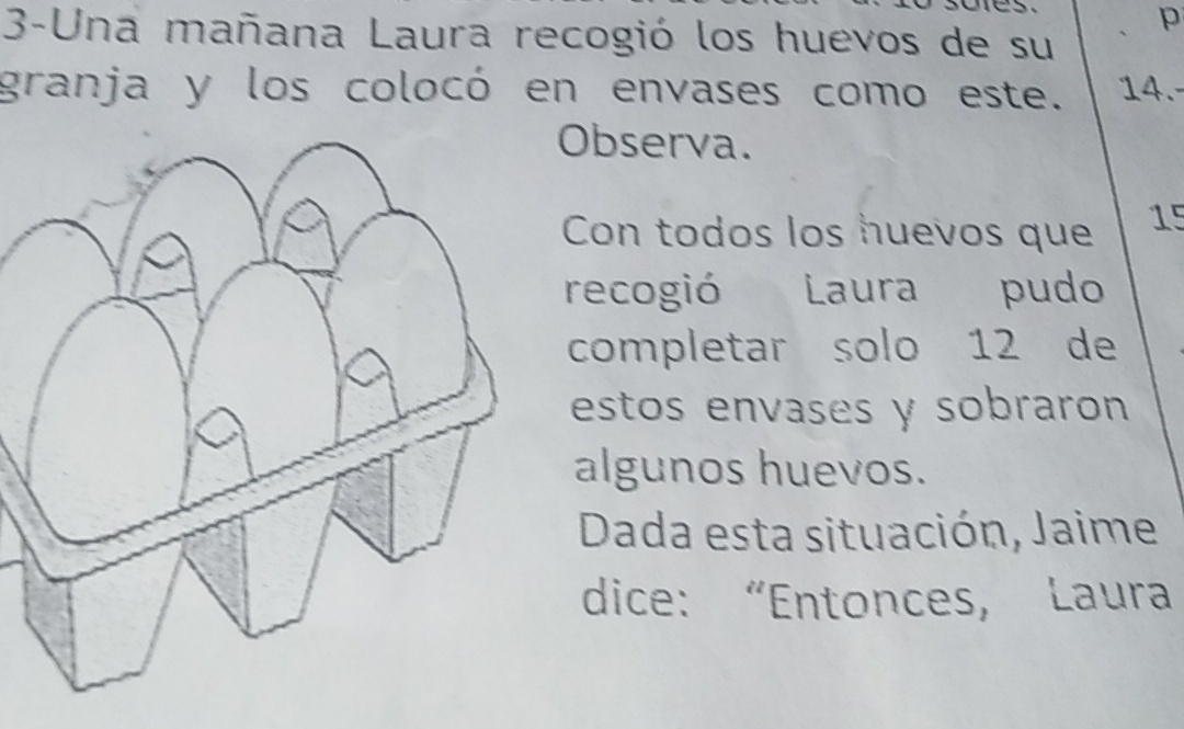 3-Una mañana Laura recogió los huevos de su 
granja y los colocó en envases como este. 14.- 
Observa. 
Con todos los huevos que 15
recogió Laura pudo 
completar solo 12 de 
estos envases y sobraron 
algunos huevos. 
Dada esta situación, Jaime 
dice: “Entonces, Laura