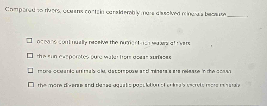 Compared to rivers, oceans contain considerably more dissolved minerals because_
oceans continually receive the nutrient-rich waters of rivers
the sun evaporates pure water from ocean surfaces
more oceanic animals die, decompose and minerals are release in the ocean
the more diverse and dense aquatic population of animals excrete more minerals