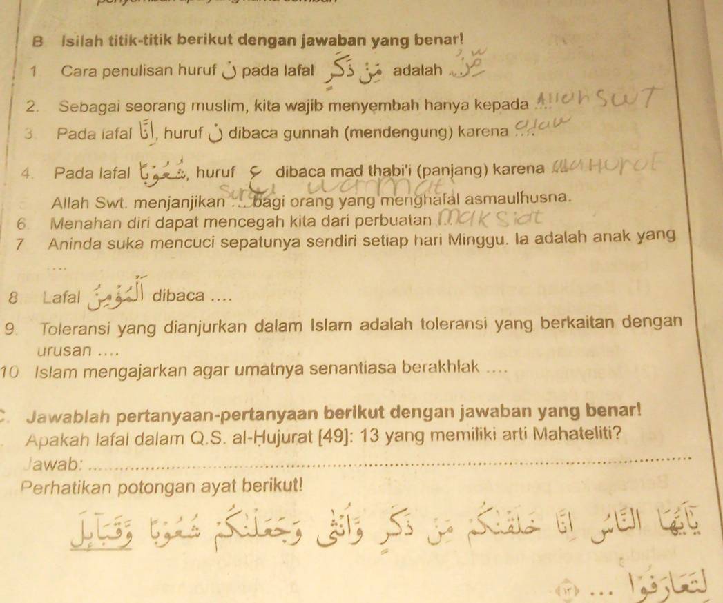 Isilah titik-titik berikut dengan jawaban yang benar! 
1 Cara penulisan huruf ) pada lafal adalah 
2. Sebagai seorang muslim, kita wajib menyembah hanya kepada 
3. Pada iafal ξ, huruf & dibaca gunnah (mendengung) karena 
4. Pada lafal huruf dibaca mad thabi'i (panjang) karena 
Allah Swt. menjanjikan ... bagi orang yang menghafal asmaulhusna. 
6. Menahan diri dapat mencegah kita dari perbuatan 
7 Aninda suka mencuci sepatunya sendiri setiap hari Minggu. Ia adalah anak yang 
8 Lafal j dibaca .... 
9. Toleransi yang dianjurkan dalam Islam adalah toleransi yang berkaitan dengan 
urusan .... 
10 Islam mengajarkan agar umatnya senantiasa berakhlak .... 
C. Jawablah pertanyaan-pertanyaan berikut dengan jawaban yang benar! 
Apakah lafal dalam Q.S. al-Ḥujurat [ 49 ]: 13 yang memiliki arti Mahateliti? 
Jawab: 
_ 
Perhatikan potongan ayat berikut! 
L 
、 
_