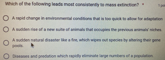 Which of the following leads most consistently to mass extinction? * 1 poi
A rapid change in environmental conditions that is too quick to allow for adaptation
A sudden rise of a new suite of animals that occupies the previous animals' niches.
A sudden natural disaster like a fire, which wipes out species by altering their gene
pools.
Diseases and predation which rapidly eliminate large numbers of a population.