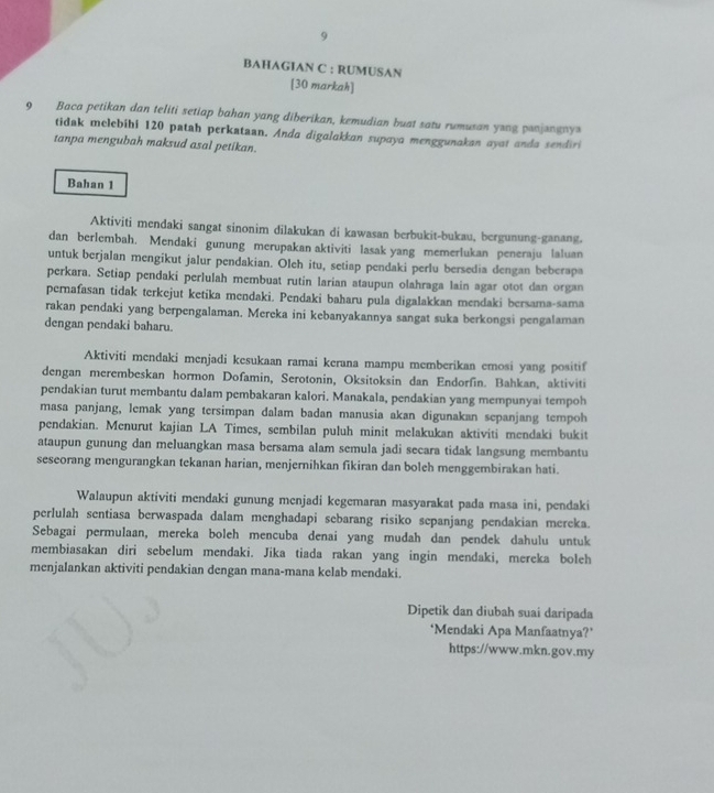 BAHAGIAN C : RUMUSAN
[30 markah]
9 Baca petikan dan teliti setiap bahan yang diberikan, kemudian buat satu rumusan yong panjangny
tidak melebihi 120 patah perkataan. Anda digalakkan supaya menggunakan ayat anda sendiri
tanpa mengubah maksud asal petikan.
Bahan 1
Aktiviti mendaki sangat sinonim dilakukan di kawasan berbukit-bukau, bergunung-ganang,
dan berlembah. Mendaki gunung merupakan aktiviti lasak yang memerlukan peneraju laluan
untuk berjalan mengikut jalur pendakian. Oleh itu, setiap pendaki perlu bersedia dengan beberapa
perkara. Setiap pendaki perlulah membuat rutin larian ataupun olahraga lain agar otot dan organ
pernafasan tidak terkejut ketika mendaki. Pendaki baharu pula digalakkan mendaki bersama-sama
rakan pendaki yang berpengalaman. Mereka ini kebanyakannya sangat suka berkongsi pengalaman
dengan pendaki baharu.
Aktiviti mendaki menjadi kesukaan ramai kerana mampu memberikan emosi yang positif
dengan merembeskan hormon Dofamin, Serotonin, Oksitoksin dan Endorfin. Bahkan, aktiviti
pendakian turut membantu dalam pembakaran kalori. Manakala, pendakian yang mempunyai tempoh
masa panjang, lemak yang tersimpan dalam badan manusia akan digunakan sepanjang tempoh
pendakian. Menurut kajian LA Times, sembilan puluh minit melakukan aktiviti mendaki bukit
ataupun gunung dan meluangkan masa bersama alam semula jadi secara tidak langsung membantu
seseorang mengurangkan tekanan harian, menjernihkan fikiran dan boleh menggembirakan hati.
Walaupun aktiviti mendaki gunung menjadi kegemaran masyarakat pada masa ini, pendaki
perlulah sentiasa berwaspada dalam menghadapi sebarang risiko sepanjang pendakian mereka.
Sebagai permulaan, mereka boleh mencuba denai yang mudah dan pendek dahulu untuk
membiasakan diri sebelum mendaki. Jika tiada rakan yang ingin mendaki, mereka boleh
menjalankan aktiviti pendakian dengan mana-mana kelab mendaki.
Dipetik dan diubah suai daripada
‘Mendaki Apa Manfaatnya?’
https://www.mkn.gov.my