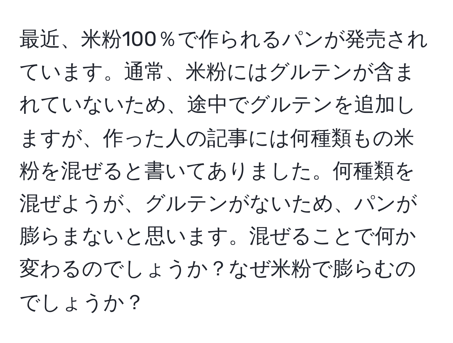 最近、米粉100％で作られるパンが発売されています。通常、米粉にはグルテンが含まれていないため、途中でグルテンを追加しますが、作った人の記事には何種類もの米粉を混ぜると書いてありました。何種類を混ぜようが、グルテンがないため、パンが膨らまないと思います。混ぜることで何か変わるのでしょうか？なぜ米粉で膨らむのでしょうか？