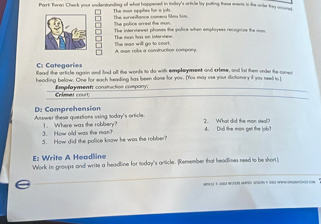 Part Two: Check your understanding of what happened in today's article by putting these events in the order they occurred. 
The man applies for a job. 
The surveillance camera films him. 
The police arrest the man. 
The interviewer phones the police when employees recognize the man. 
The man has an interview. 
The man will go to court. 
A man robs a construction company. 
C: Categories 
Read the article again and find all the words to do with employment and crime, and list them under the correct 
heading below. One for each heading has been done for you. (You may use your dictionary if you need to,) 
_ 
Employment: construction company; 
_ 
_ 
Crime: court; 
D: Comprehension 
Answer these questions using today's article. 
2. What did the man steal? 
1. Where was the robbery? 
4. Did the man get the job? 
3. How old was the man? 
5. How did the police know he was the robber? 
E: Write A Headline 
Work in groups and write a headline for today's article. (Remember that headlines need to be short.) 
ARTICLE © 2003 REUTERS LMITED. LESSON © 2003 WWW.ENGUSHTOGO COM