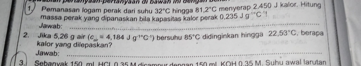 bian pertanyaan-pertanyaan di bawah ini dengan b 
1 Pemanasan logam perak dari suhu 32°C hingga 81,2°C menyerap 2,450 J kalor, Hitung 
massa perak yang dipanaskan bila kapasitas kalor perak 0,235Jg^(-1circ)C^(-1)|
Jawab: 
_ 
2. Jika 5,26 g air (c_air=4,184Jg^(-1^circ)C^(-1)) bersuhu 85°C didinginkan hingga 22,53°C , berapa 
kalor yang dilepaskan? 
Jawab:_ 
3. Sebanyak 150 mL HCL 0.35 M dicampurdengan 150 mL KOH 0.35 M. Suhu awal larutan