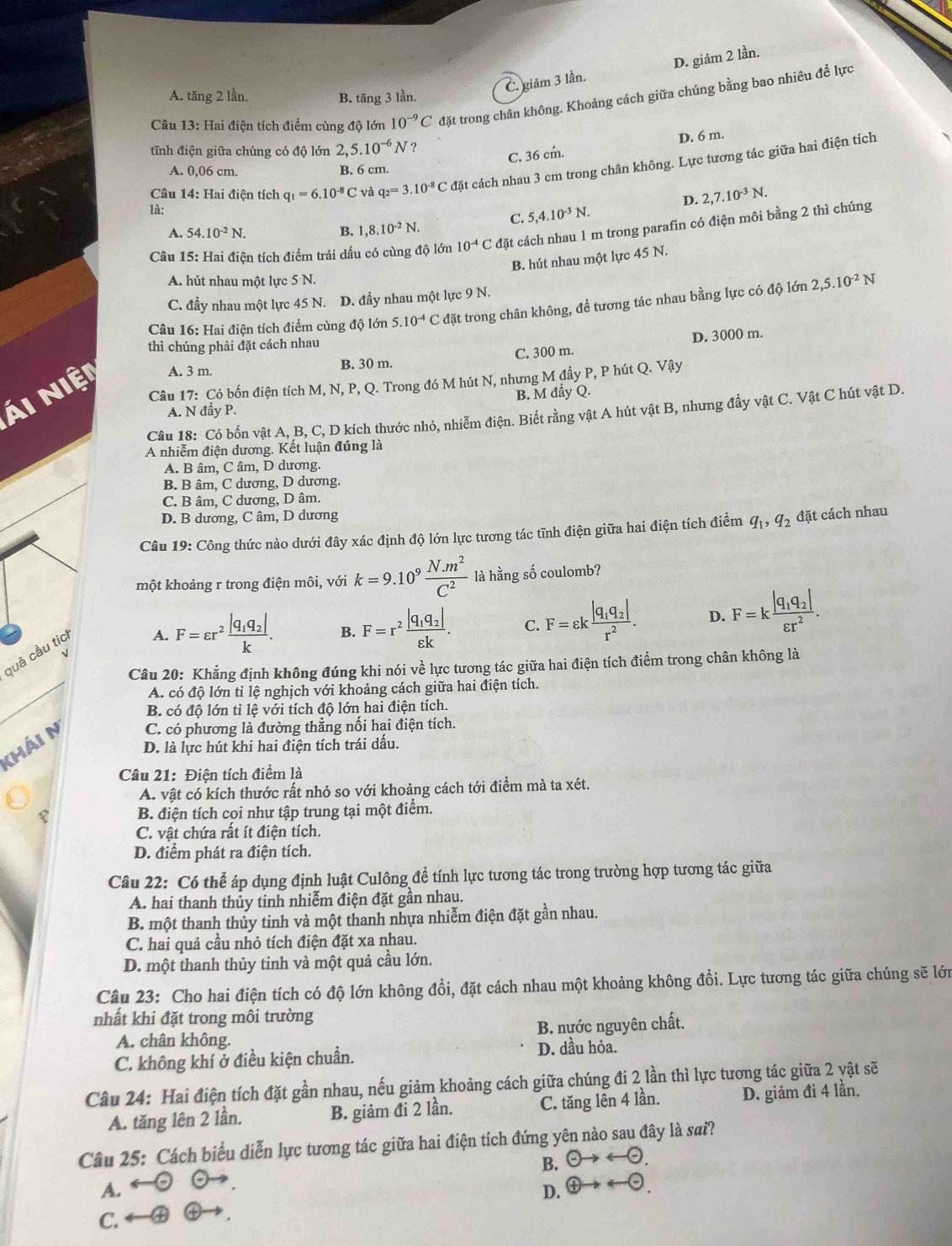 C. giảm 3 lần. D. giảm 2 lần.
A. tăng 2 lần. B. tăng 3 lần.
Câu 13: Hai điện tích điểm cùng độ lớn 10^(-9)C đặt trong chân không. Khoảng cách giữa chúng bằng bao nhiêu để lực
C. 36 cm. D. 6 m.
tĩnh điện giữa chúng có độ lớn 2, 5.10^(-6)N ?
Câu 14: Hai điện tích q_1=6.10^(-8)C và q_2=3.10^(-8)C đặt cách nhau 3 cm trong chân không. Lực tương tác giữa hai điện tích
A. 0,06 cm. B. 6 cm.
D. 2,7.10^(-3)N.
là:
C. 5,4.10^(-3)N.
A. 54.10^(-2)N. B. 1,8.10^(-2)N.
Câu 15: Hai điện tích điểm trái dấu có cùng độ lớn 10^(-4)C đặt cách nhau 1 m trong parafin có điện môi bằng 2 thì chúng
B. hút nhau một lực 45 N.
A. hút nhau một lực 5 N.
C. đầy nhau một lực 45 N. D. đầy nhau một lực 9 N.
Câu 16: Hai điện tích điểm cùng độ lớn 5.10^(-4)C đặt trong chân không, để tương tác nhau bằng lực có độ lớn 2,5.10^(-2)N
thì chúng phải đặt cách nhau
B. 30 m. C. 300 m. D. 3000 m.
Câu 17: Có bốn điện tích M, N, P, Q. Trong đó M hút N, nhưng M đầy P, P hút Q. Vậy
Ái Niệt A. 3 m.
A. N đầy P. B. M đẩy Q.
Câu 18: Có bốn vật A, B, C, D kích thước nhỏ, nhiễm điện. Biết rằng vật A hút vật B, nhưng đẩy vật C. Vật C hút vật D.
A nhiễm điện dương. Kết luận đúng là
A. B âm, C âm, D dương.
B. B âm, C dương, D dương.
C. B âm, C dương, D âm.
D. B dương, C âm, D dương
Câu 19: Công thức nào dưới đây xác định độ lớn lực tương tác tĩnh điện giữa hai điện tích điểm q_1,q_2 đặt cách nhau
một khoảng r trong điện môi, với k=9.10^9 (N.m^2)/C^2  là hằng số coulomb?
quả cầu tíc
A. F=varepsilon r^2frac |q_1q_2|k. B. F=r^2frac |q_1q_2|varepsilon k. C. F=varepsilon kfrac |q_1q_2|r^2. D. F=kfrac |q_1q_2|varepsilon r^2.
√
_
Câu 20: Khẳng định không đúng khi nói về lực tương tác giữa hai điện tích điểm trong chân không là
A. có độ lớn tỉ lệ nghịch với khoảng cách giữa hai điện tích.
B. có độ lớn tỉ lệ với tích độ lớn hai điện tích.
khái M C. có phương là đường thẳng nối hai điện tích.
D. là lực hút khi hai điện tích trái dấu.
Câu 21: Điện tích điểm là
A. vật có kích thước rất nhỏ so với khoảng cách tới điểm mà ta xét.
B. điện tích coi như tập trung tại một điểm.
C. vật chứa rất ít điện tích.
D. điểm phát ra điện tích.
Câu 22: Có thể áp dụng định luật Culông đề tính lực tương tác trong trường hợp tương tác giữa
A. hai thanh thủy tinh nhiễm điện đặt gần nhau.
B. một thanh thủy tinh và một thanh nhựa nhiễm điện đặt gần nhau.
C. hai quả cầu nhỏ tích điện đặt xa nhau.
D. một thanh thủy tinh và một quả cầu lớn.
Câu 23: Cho hai điện tích có độ lớn không đổi, đặt cách nhau một khoảng không đổi. Lực tương tác giữa chúng sẽ lớn
nhất khi đặt trong môi trường
A. chân không. B. nước nguyên chất.
C. không khí ở điều kiện chuẩn. D. dầu hỏa.
Câu 24: Hai điện tích đặt gần nhau, nếu giảm khoảng cách giữa chúng đi 2 lần thì lực tương tác giữa 2 yật sẽ
A. tăng lên 2 lần. B. giảm đi 2 lần. C. tăng lên 4 lần. D. giảm đi 4 lần.
Câu 25: Cách biểu diễn lực tương tác giữa hai điện tích đứng yên nào sau đây là sai?
B. odot to rightarrow odot .
A. D.  enclosecircle4to arrow  enclosecircle-
C. ←