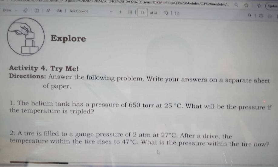 2 20218β/10]u8%69023 9694CINCE%2010/Q2%205cience%20Modules/Q3%20Modules/Q4%20modules/ 
Oeanew T A^3 a Ask Copilot “ + 13 of 28 ( 1) 
Explore 
Activity 4. Try Me! 
Directions: Answer the following problem. Write your answers on a separate sheet 
of paper. 
1. The helium tank has a pressure of 650 torr at 25°C. What will be the pressure if 
the temperature is tripled? 
2. A tire is filled to a gauge pressure of 2 atm at 27°C. After a drive, the 
temperature within the tire rises to 47°C. What is the pressure within the tire now?