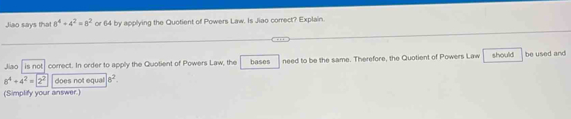 Jiao says that 8^4+4^2=8^2 or 64 by applying the Quotient of Powers Law. Is Jiao correct? Explain. 
Jiao | is not correct. In order to apply the Quotient of Powers Law, the bases need to be the same. Therefore, the Quotient of Powers Law should be used and
8^4+4^2=2^2 does not equal 8^2. 
(Simplify your answer.)