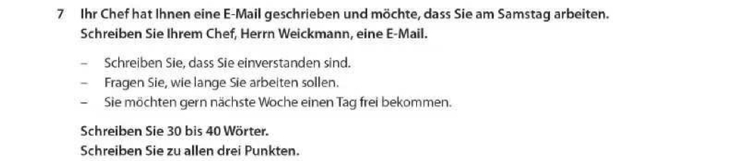 Ihr Chef hat Ihnen eine E-Mail geschrieben und möchte, dass Sie am Samstag arbeiten. 
Schreiben Sie Ihrem Chef, Herrn Weickmann, eine E-Mail. 
Schreiben Sie, dass Sie einverstanden sind. 
Fragen Sie, wie lange Sie arbeiten sollen. 
Sie möchten gern nächste Woche einen Tag frei bekommen. 
Schreiben Sie 30 bis 40 Wörter. 
Schreiben Sie zu allen drei Punkten.