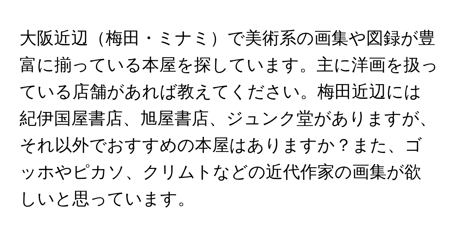 大阪近辺梅田・ミナミで美術系の画集や図録が豊富に揃っている本屋を探しています。主に洋画を扱っている店舗があれば教えてください。梅田近辺には紀伊国屋書店、旭屋書店、ジュンク堂がありますが、それ以外でおすすめの本屋はありますか？また、ゴッホやピカソ、クリムトなどの近代作家の画集が欲しいと思っています。