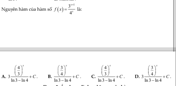 Nguyên hàm của hàm số f(x)= (3^(x+1))/4^x  là:
A. 3frac ( 4/3 )^xln 3-ln 4+C. B. frac ( 3/4 )^xln 3-ln 4+C. C. frac ( 4/3 )^xln 3-ln 4+C. D. 3frac ( 3/4 )^xln 3-ln 4+C.