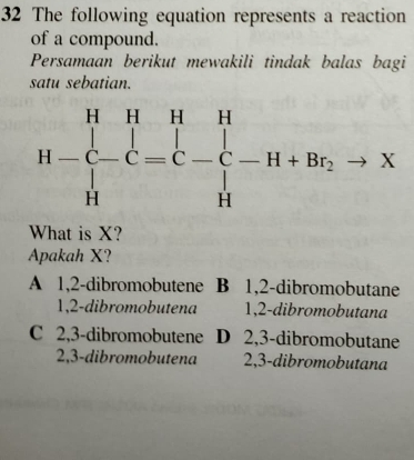 The following equation represents a reaction
of a compound.
Persamaan berikut mewakili tindak balas bagi
satu sebatian.
What is X?
Apakah X?
A 1,2-dibromobutene B 1,2-dibromobutane
1,2-dibromobutena 1,2-dibromobutana
C 2,3-dibromobutene D 2,3-dibromobutane
2,3-dibromobutena 2,3-dibromobutana