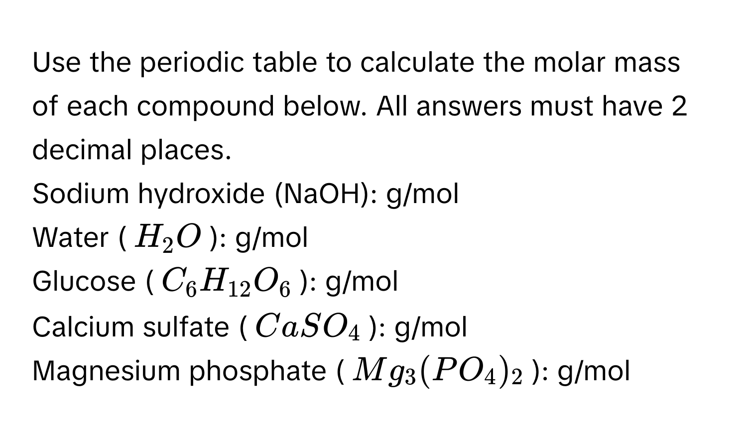 Use the periodic table to calculate the molar mass of each compound below. All answers must have 2 decimal places. 
Sodium hydroxide (NaOH):  g/mol 
Water ($H_2O$):  g/mol 
Glucose ($C_6H_12O_6$):  g/mol 
Calcium sulfate ($CaSO_4$):  g/mol 
Magnesium phosphate ($Mg_3(PO_4)_2$):  g/mol