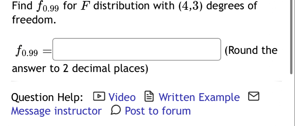 Find f0.99 for F distribution with (4,3) degrees of 
freedom.
f_0.99=□ (Round the 
answer to 2 decimal places) 
Question Help: Video Written Example 
Message instructor D Post to forum