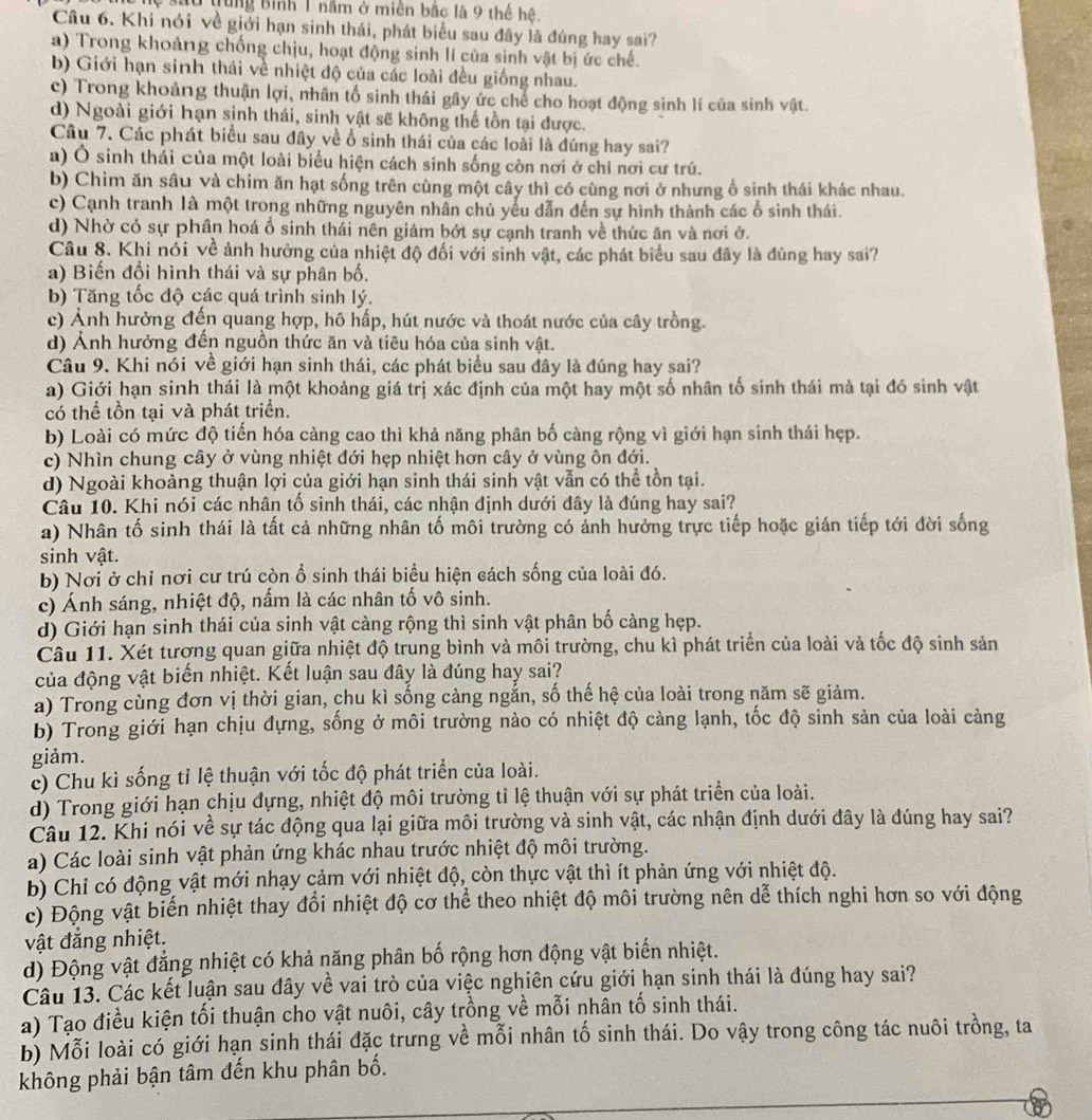 lệ sau trung Bình 1 năm ở miền bắc là 9 thể hệ.
Câu 6. Khi nói về giới hạn sinh thái, phát biểu sau đây là đúng hay sai?
a) Trong khoảng chống chịu, hoạt động sinh lí của sinh vật bị ức chế.
b) Giới hạn sinh thái về nhiệt độ của các loài đều giống nhau.
c) Trong khoảng thuận lợi, nhân tố sinh thái gây ức chế cho hoạt động sinh lí của sinh vật.
d) Ngoài giới hạn sinh thái, sinh vật sẽ không thể tồn tại được.
Câu 7. Các phát biểu sau đây về ổ sinh thái của các loài là đúng hay sai?
a) Ô sinh thái của một loài biểu hiện cách sinh sống còn nơi ở chỉ nơi cư trú.
b) Chim ăn sâu và chim ăn hạt sống trên cùng một cây thì có cùng nơi ở nhưng ổ sinh thái khác nhau.
c) Cạnh tranh là một trong những nguyên nhân chủ yếu dẫn đến sự hình thành các ổ sinh thái.
d) Nhờ có sự phân hoá ổ sinh thái nên giám bớt sự cạnh tranh về thức ăn và nơi ở.
Câu 8. Khi nói về ảnh hưởng của nhiệt độ đối với sinh vật, các phát biểu sau đây là đúng hay sai?
a) Biến đổi hình thái và sự phân bố.
b) Tăng tốc độ các quá trình sinh lý.
c) Ảnh hưởng đến quang hợp, hô hấp, hút nước và thoát nước của cây trồng.
d) Ảnh hưởng đến nguồn thức ăn và tiêu hóa của sinh vật.
Câu 9. Khi nói về giới hạn sinh thái, các phát biểu sau đây là đúng hay sai?
a) Giới hạn sinh thái là một khoảng giá trị xác định của một hay một số nhân tố sinh thái mà tại đó sinh vật
có thể tồn tại và phát triển.
b) Loài có mức độ tiến hóa càng cao thì khả năng phân bố càng rộng vì giới hạn sinh thái hẹp.
c) Nhìn chung cây ở vùng nhiệt đới hẹp nhiệt hơn cây ở vùng ôn đới.
d) Ngoài khoảng thuận lợi của giới hạn sinh thái sinh vật vẫn có thể tồn tại.
Câu 10. Khi nói các nhân tổ sinh thái, các nhận định dưới đây là đúng hay sai?
a) Nhân tố sinh thái là tất cả những nhân tố môi trường có ảnh hưởng trực tiếp hoặc gián tiếp tới đời sống
sinh vật.
b) Nơi ở chỉ nơi cư trú còn ổ sinh thái biểu hiện cách sống của loài đó.
c) Ánh sáng, nhiệt độ, nấm là các nhân tố vô sinh.
d) Giới hạn sinh thái của sinh vật càng rộng thì sinh vật phân bố cảng hẹp.
Câu 11. Xét tương quan giữa nhiệt độ trung bình và môi trường, chu kì phát triển của loài và tốc độ sinh sản
của động vật biến nhiệt. Kết luận sau đây là đúng hay sai?
a) Trong cùng đơn vị thời gian, chu kì sống càng ngắn, số thế hệ của loài trong năm sẽ giảm.
b) Trong giới hạn chịu đựng, sống ở môi trường nào có nhiệt độ càng lạnh, tốc độ sinh sản của loài càng
giảm.
c) Chu kì sống tỉ lệ thuận với tốc độ phát triển của loài.
d) Trong giới hạn chịu đựng, nhiệt độ môi trường tỉ lệ thuận với sự phát triển của loài.
Câu 12. Khi nói về sự tác động qua lại giữa môi trường và sinh vật, các nhận định dưới đây là đúng hay sai?
a) Các loài sinh vật phản ứng khác nhau trước nhiệt độ môi trường.
b) Chỉ có động vật mới nhạy cảm với nhiệt độ, còn thực vật thì ít phản ứng với nhiệt độ.
c) Động vật biến nhiệt thay đổi nhiệt độ cơ thể theo nhiệt độ môi trường nên dễ thích nghi hơn so với động
vật đẳng nhiệt.
d) Động vật đẳng nhiệt có khả năng phân bố rộng hơn động vật biến nhiệt.
Câu 13. Các kết luận sau đây về vai trò của việc nghiên cứu giới hạn sinh thái là đúng hay sai?
a) Tạo điều kiện tối thuận cho vật nuôi, cây trồng về mỗi nhân tố sinh thái.
b) Mỗi loài có giới hạn sinh thái đặc trưng về mỗi nhân tố sinh thái. Do vậy trong công tác nuôi trồng, ta
không phải bận tâm đến khu phân bố.