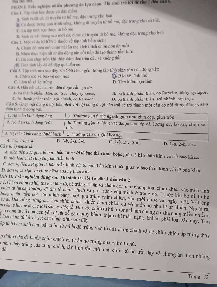 Mã Đệ: 001.
PHAN I. Trác nghiệm nhiều phương án lựa chọn. Thí sinh trá lời từ cầu 1 đến cầu 6.
Cân 1. Tập tính học được có đặc điểm
A. Sinh ra đã có, đi truyền từ bổ mẹ, đặc trưng cho loài
B Có được trong quá trình sống, không di truyền từ bố mẹ, đặc trưng cho cá thể,
C. Là tập tính học được từ bố mẹ
D. Sinh ra vài tháng sau mới có, được di truyền từ bố mẹ, không đặc trưng cho loài
Câu 2. Một vi dụ KHÔNG thuộc về tập tính bắm sinh:
A. Chẩm đó trên mỏ chim hải âu mẹ kích thích chim non ăn mỗi
B. Nhện thực hiện rắt nhiều động tác nổi tiếp để tạo thành tấm lưới
C. Gả con chạy trồn khi thấy đám đen trên đầu sả xuống đất
D. Tính tinh lấy đá để đập quả dầu cọ
Cầu 3. Tập tinh nào sau đây KHÔNG bao gồm trong tập tính sinh sản của động vật:
A. Châm sóc và bảo vệ con non B Bảo vệ lãnh thổ
C. Lâm tổ và ấp trứng D. Tìm kiểm bạn tinh
Cầu 4. Hầu hết các neuron đều được cấu tạo từ:
A. ba thành phần: thân, sợi trục, chùy synapse. B. ba thành phần: thân, eo Ranvier, chùy synapse.
C. ba thành phần: thân, sợi nhánh, eo Ranvier. D. ba thành phần: thân, sợi nhánh, sợi trục.
Câu 5. Ghép nội dung ở cột bên phải với nội dung ở cột bên trái để trở thành một câu có nội dung đúng về hệ
thần kinh ở độn
. 1-a, 2-b, 3-c.
Câu 6. Synapse là:
A. diện tiếp xúc giữa tế bào thần kinh với tế bào thần kinh hoặc giữa tế bào thần kinh với tế bào khác.
B. một loại chất chuyền giao thần kinh.
C. đơn vị liên kết giữa tế bào thần kinh với tế bào thần kinh hoặc giữa tế bào thần kinh với tế bào khác
D. đơn vị cấu tạo và chức năng của hệ thần kinh.
IÀN II. Trắc nghiệm đúng sai. Thí sinh trả lời từ câu 1 đến câu 2
Ấu 1. Ở loài chim tu hú, thay vì làm tổ, để trứng rồi ấp và chăm con như những loài chim khác, vào mùa sinh
chim tu hú cái thường đi tìm tổ chim chích và gửi trứng của mình ở trong đó. Trước khi bỏ đi, tu hú
hông quên “tầm bổ” cho mình bằng một quả trứng chim chích, vừa mới được vài ngày tuổi. Vì trứng
tu hú khá giống trứng của loài chim chích, khiến chim chích cứ vô tư ấp nở như lẽ tự nhiên. Ngoài ra,
Cản của tu hú mẹ là các loài sâu có độc tố. Đối với chim tu hú trưởng thành chúng có khả năng miễn nhiễm,
y ở chim tu hú non còn yếu ớt rất dễ gặp nguy hiểm, thậm chí mất mạng, khi ăn phải loài sâu này. Tìm
lể loài chim tú hú và xét các nhận định sau đây:
tập tính bầm sinh của loài chim tú hú là đẻ trứng vào tổ của chim chích và đề chim chích ấp trứng thay
tập tính vị tha đã khiến chim chích vô tư ấp nở trứng của chim tu hú.
: đó.
Si nhìn thấy trứng của chim chích, tập tính săn mồi của chim tú hú trỗi dậy và chúng ăn luôn những
Trang 1/2